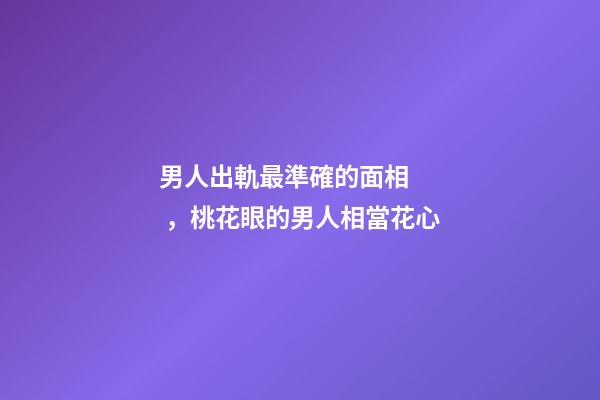 男人出軌最準確的面相，桃花眼的男人相當花心